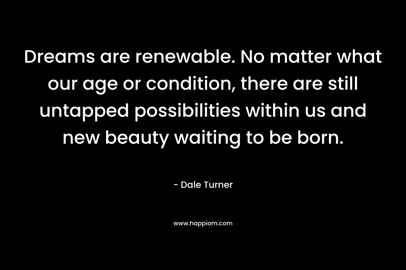 Dreams are renewable. No matter what our age or condition, there are still untapped possibilities within us and new beauty waiting to be born. – Dale Turner