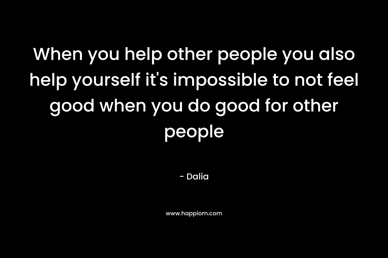 When you help other people you also help yourself it’s impossible to not feel good when you do good for other people – Dalia