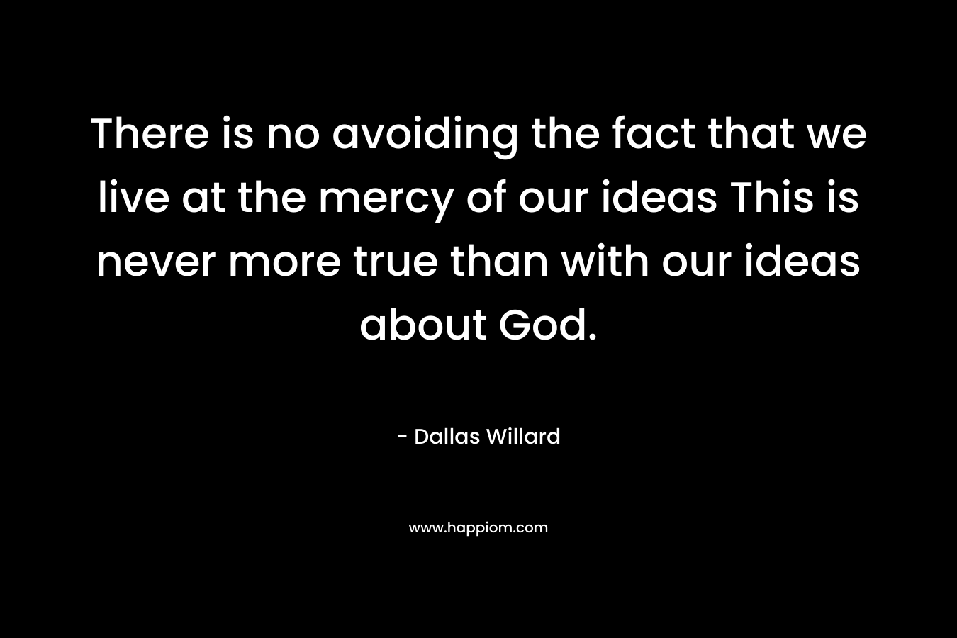 There is no avoiding the fact that we live at the mercy of our ideas This is never more true than with our ideas about God. – Dallas Willard
