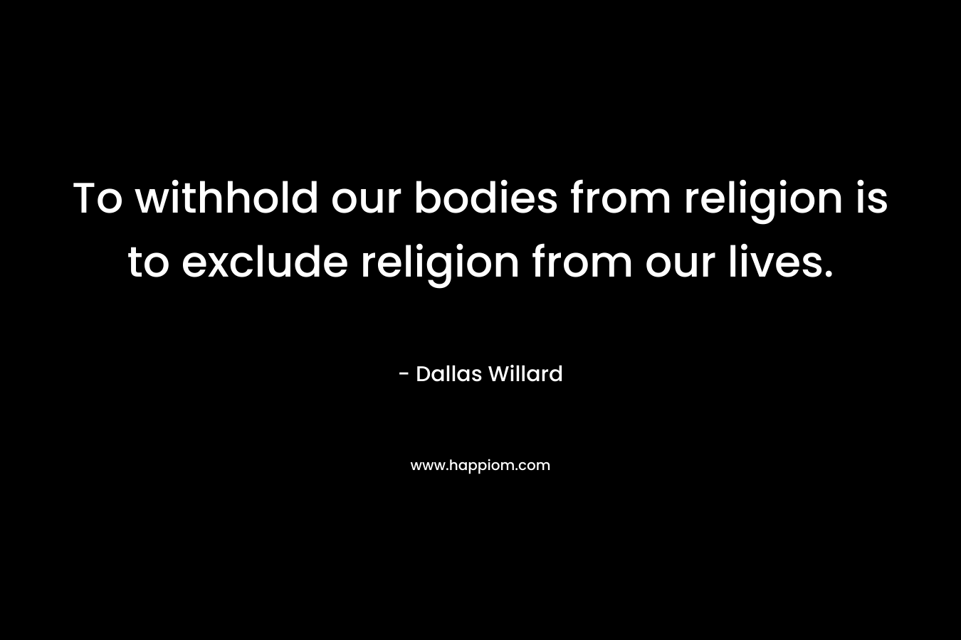 To withhold our bodies from religion is to exclude religion from our lives. – Dallas Willard