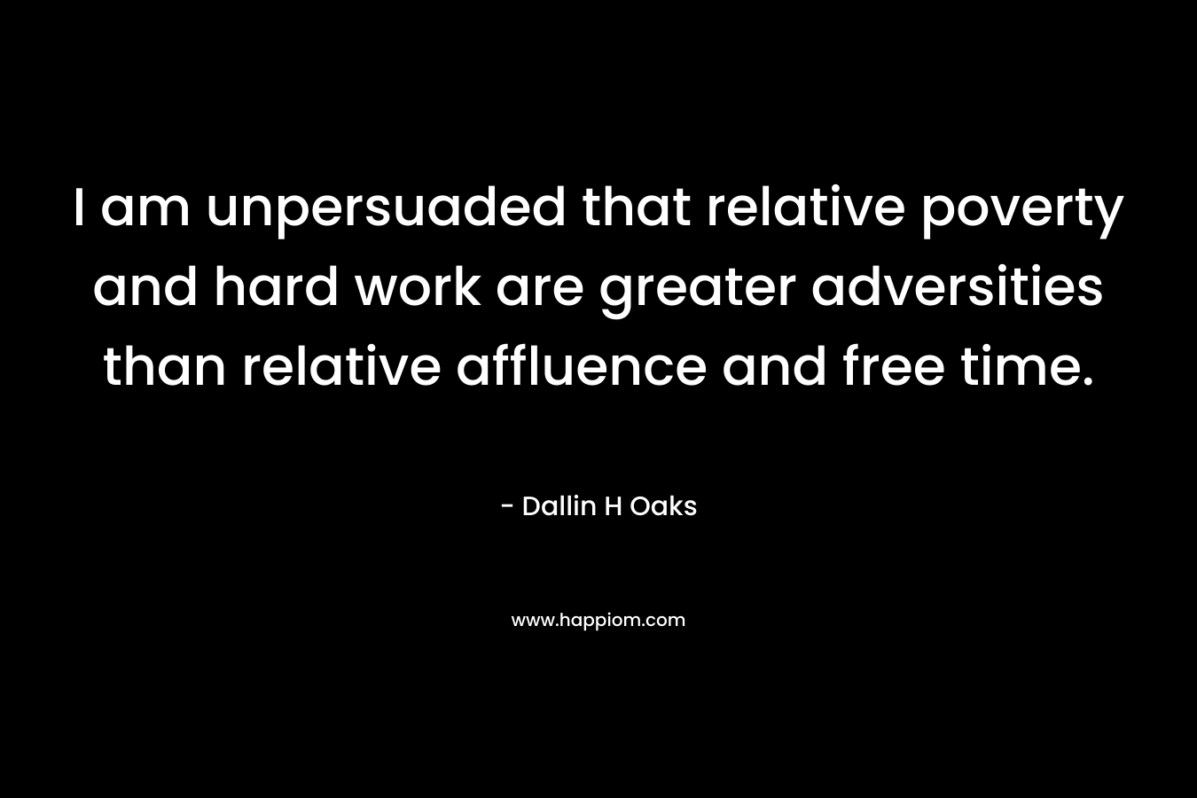 I am unpersuaded that relative poverty and hard work are greater adversities than relative affluence and free time. – Dallin H Oaks