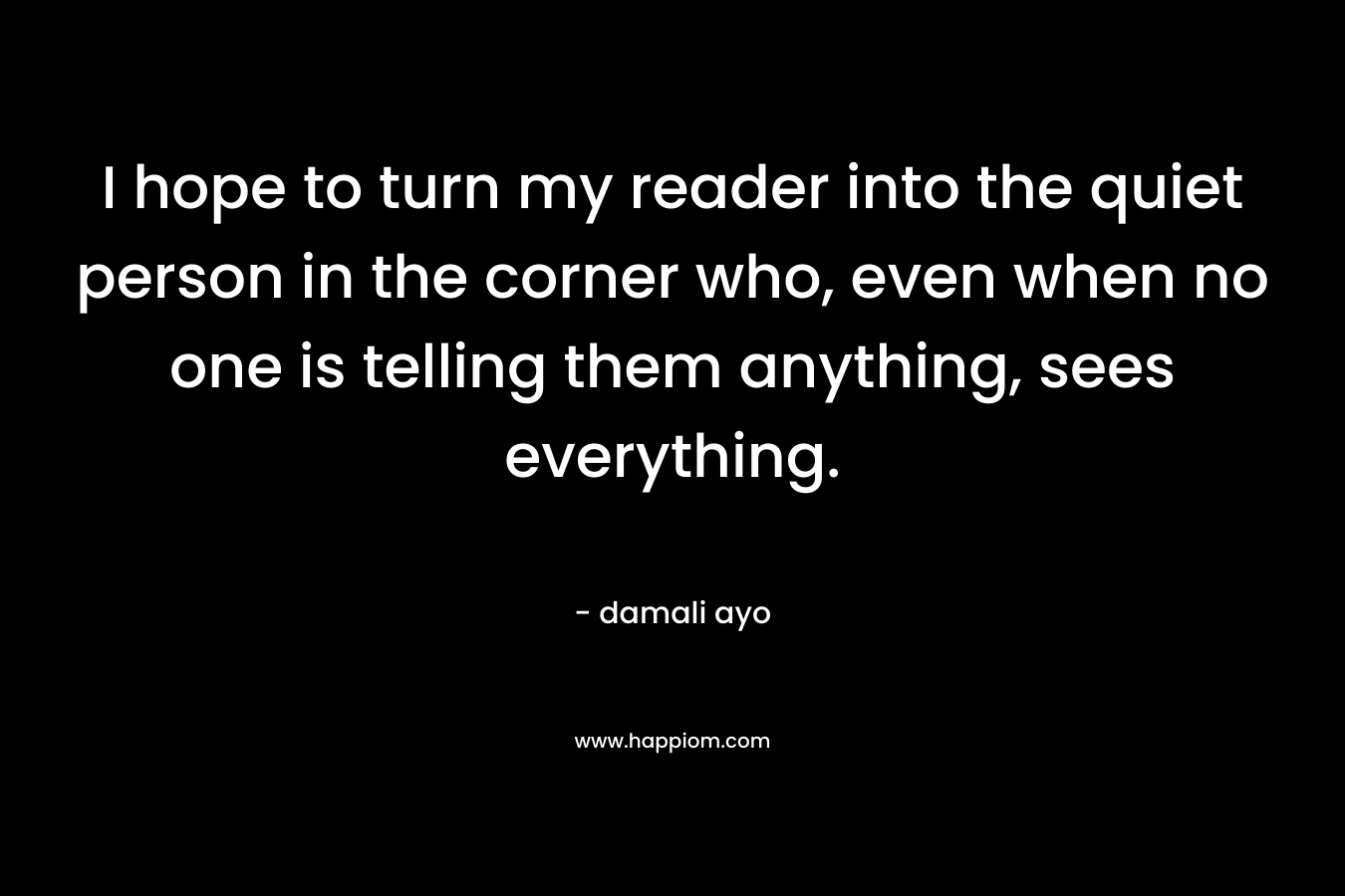 I hope to turn my reader into the quiet person in the corner who, even when no one is telling them anything, sees everything.