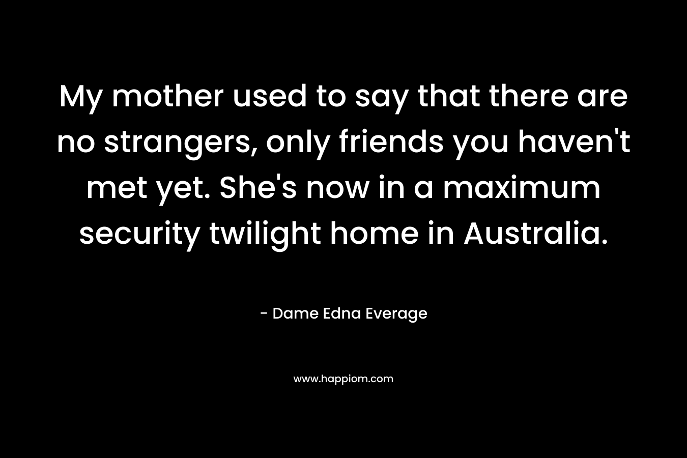 My mother used to say that there are no strangers, only friends you haven't met yet. She's now in a maximum security twilight home in Australia.