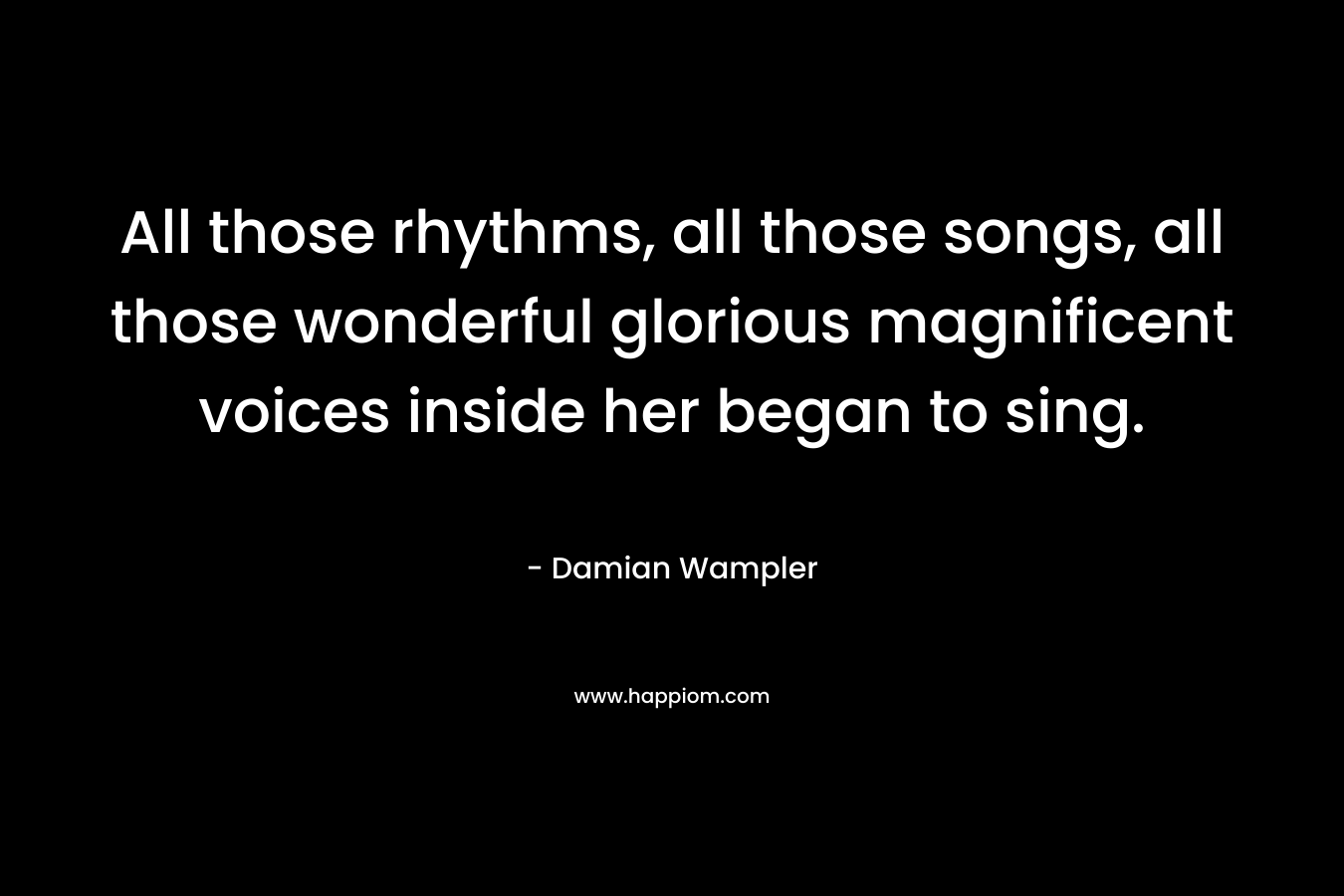 All those rhythms, all those songs, all those wonderful glorious magnificent voices inside her began to sing. – Damian Wampler