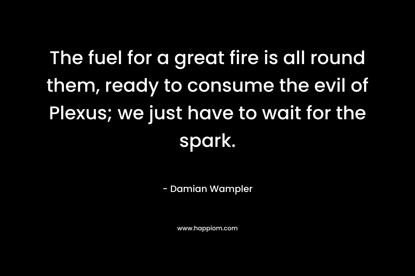The fuel for a great fire is all round them, ready to consume the evil of Plexus; we just have to wait for the spark. – Damian Wampler