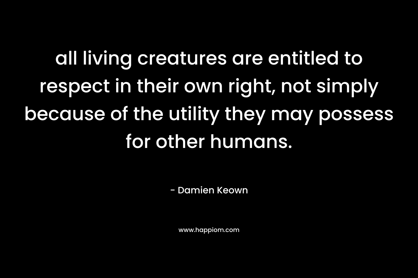 all living creatures are entitled to respect in their own right, not simply because of the utility they may possess for other humans. – Damien Keown