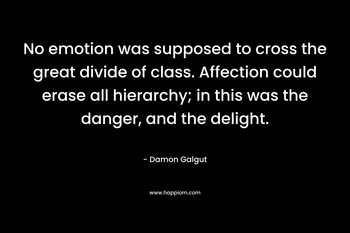 No emotion was supposed to cross the great divide of class. Affection could erase all hierarchy; in this was the danger, and the delight. – Damon Galgut