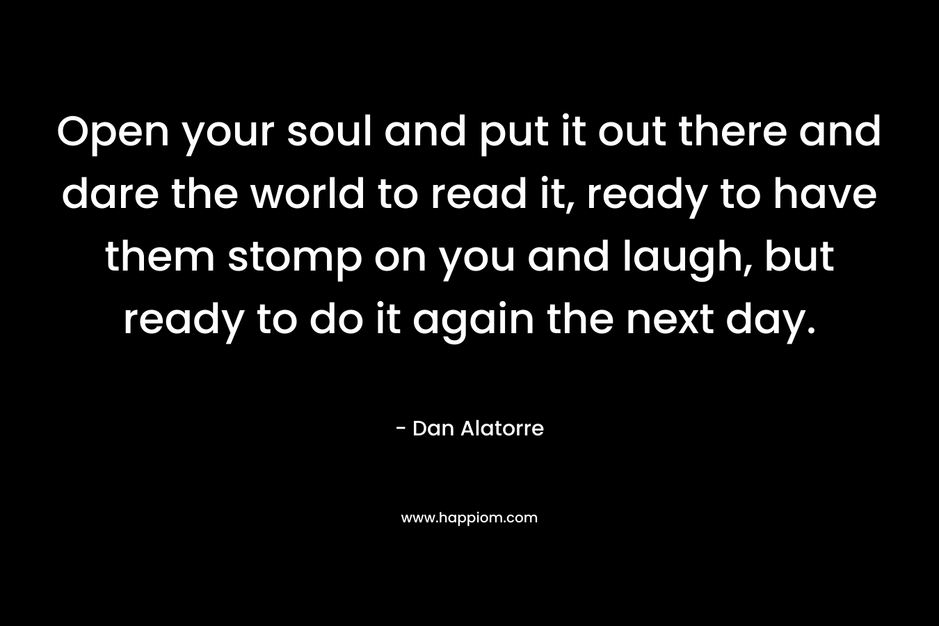 Open your soul and put it out there and dare the world to read it, ready to have them stomp on you and laugh, but ready to do it again the next day. – Dan Alatorre
