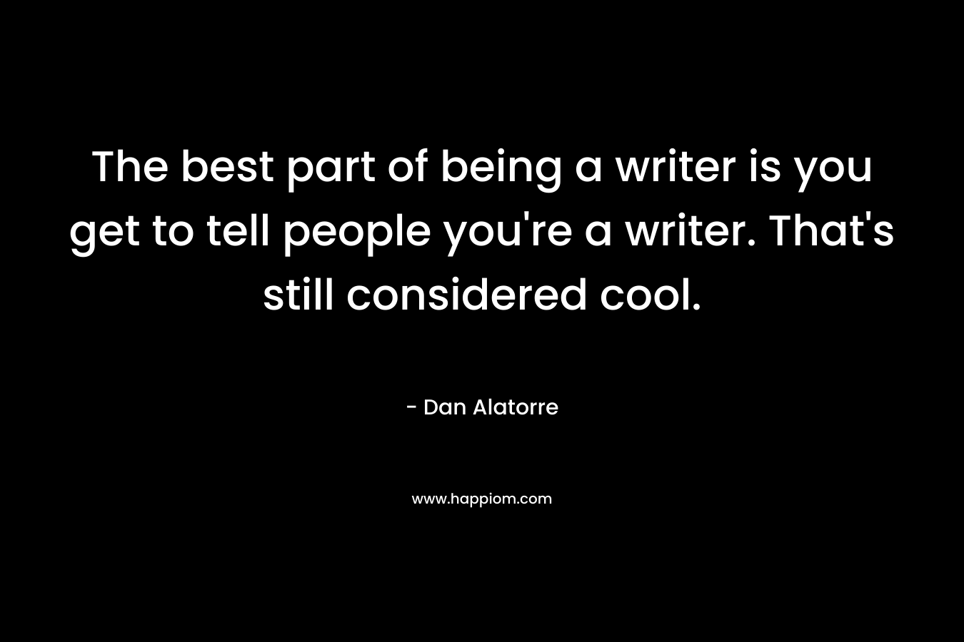 The best part of being a writer is you get to tell people you’re a writer. That’s still considered cool. – Dan Alatorre