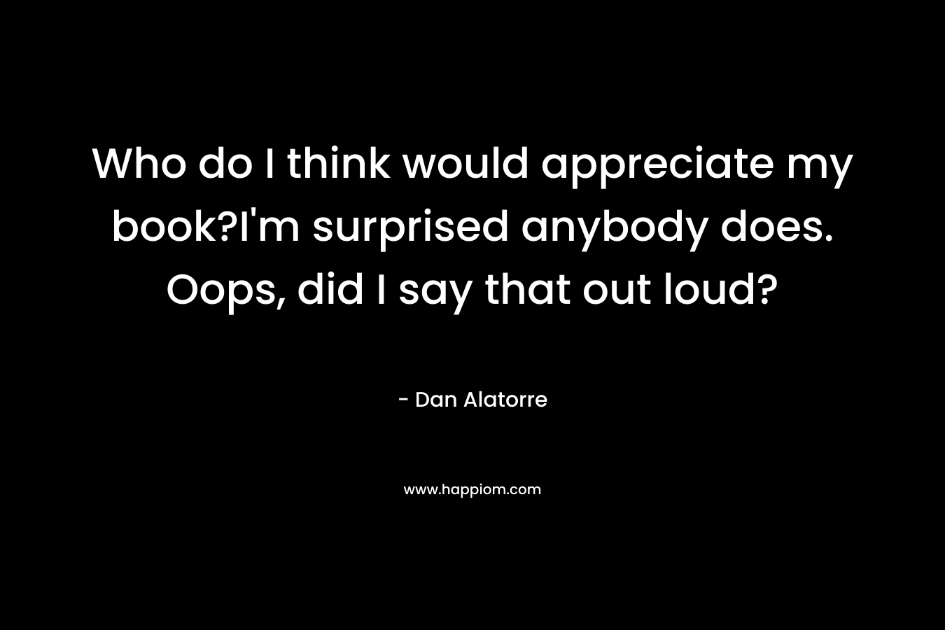 Who do I think would appreciate my book?I’m surprised anybody does. Oops, did I say that out loud? – Dan Alatorre