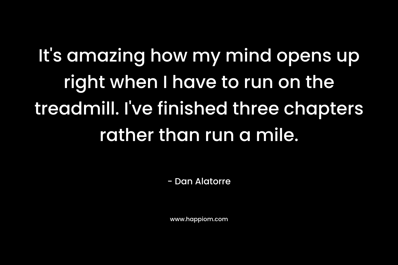 It’s amazing how my mind opens up right when I have to run on the treadmill. I’ve finished three chapters rather than run a mile. – Dan Alatorre