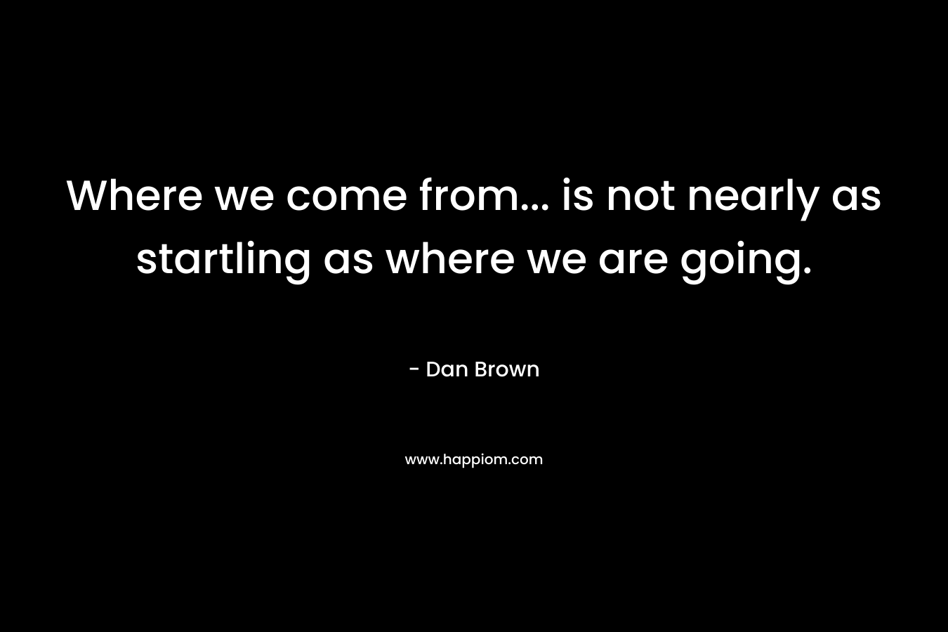 Where we come from… is not nearly as startling as where we are going. – Dan Brown