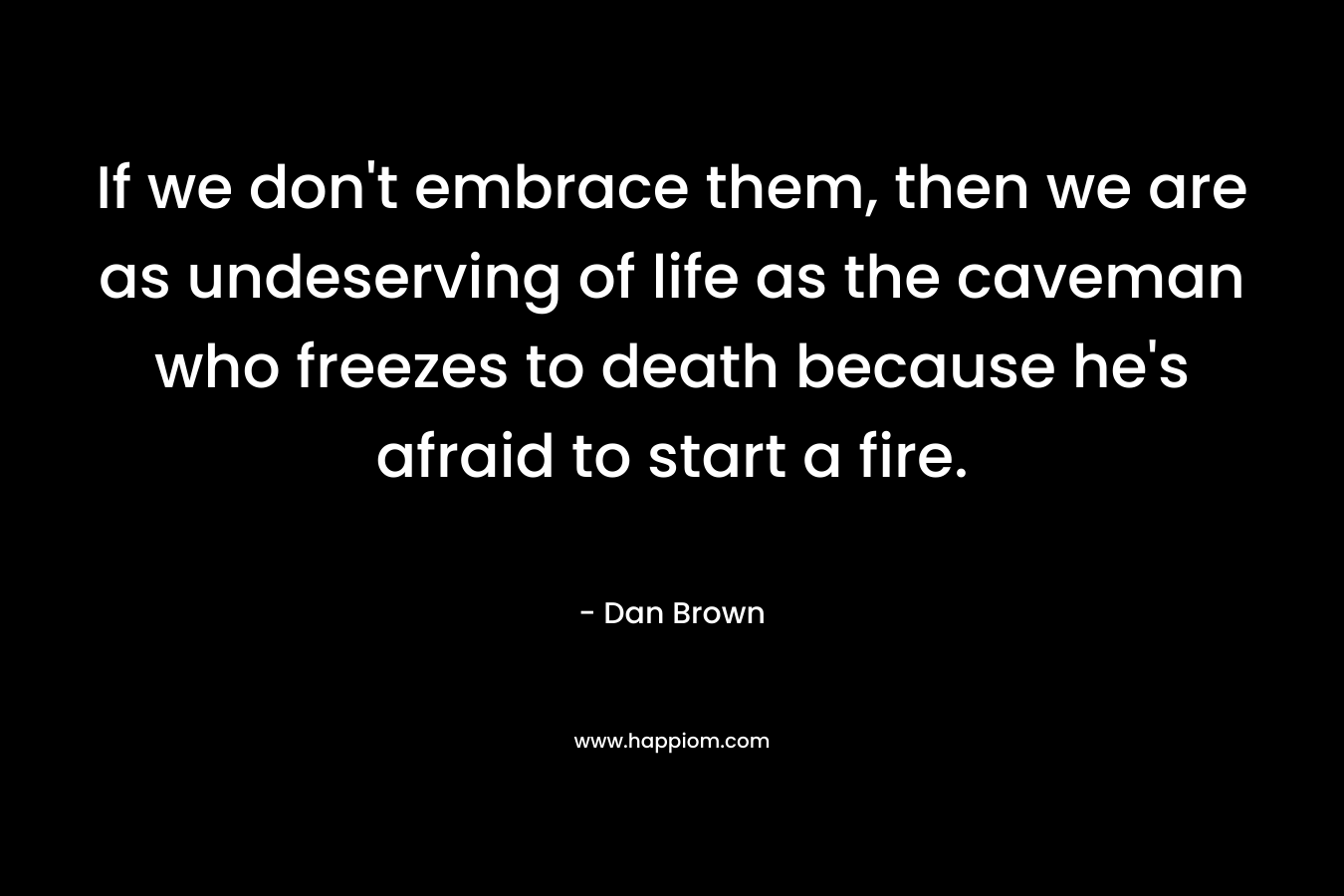 If we don't embrace them, then we are as undeserving of life as the caveman who freezes to death because he's afraid to start a fire.