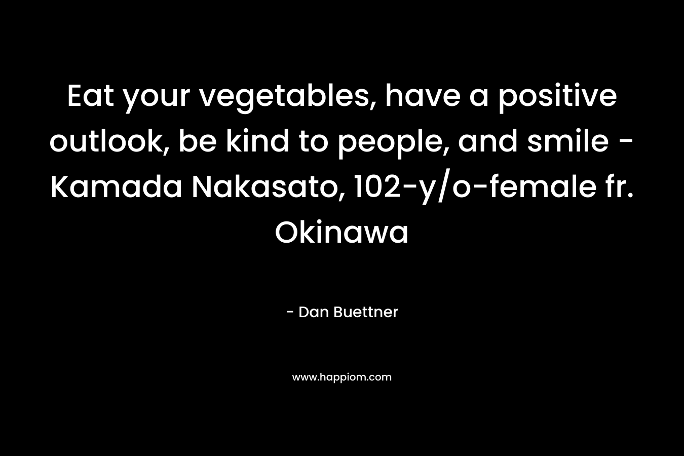 Eat your vegetables, have a positive outlook, be kind to people, and smile – Kamada Nakasato, 102-y/o-female fr. Okinawa – Dan Buettner