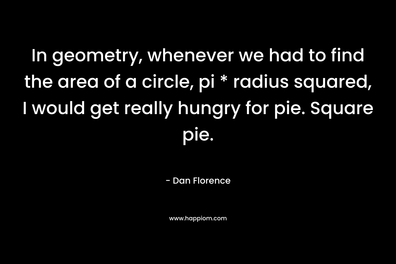 In geometry, whenever we had to find the area of a circle, pi * radius squared, I would get really hungry for pie. Square pie. – Dan Florence