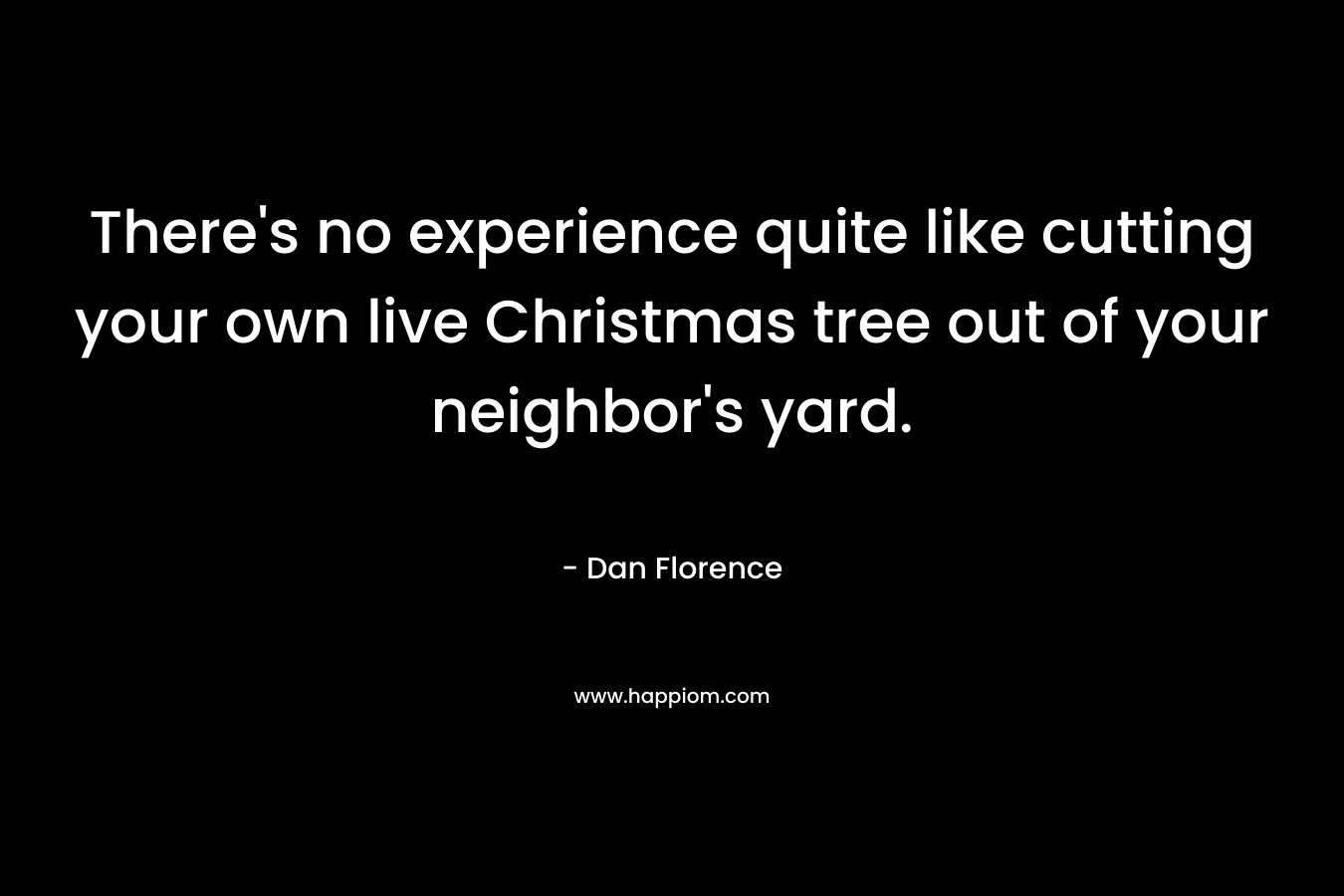 There’s no experience quite like cutting your own live Christmas tree out of your neighbor’s yard. – Dan Florence