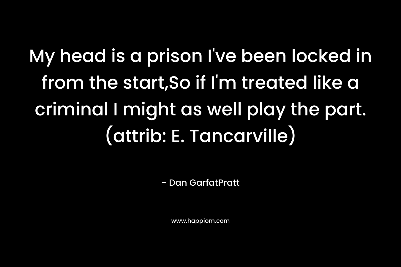 My head is a prison I’ve been locked in from the start,So if I’m treated like a criminal I might as well play the part.(attrib: E. Tancarville) – Dan GarfatPratt