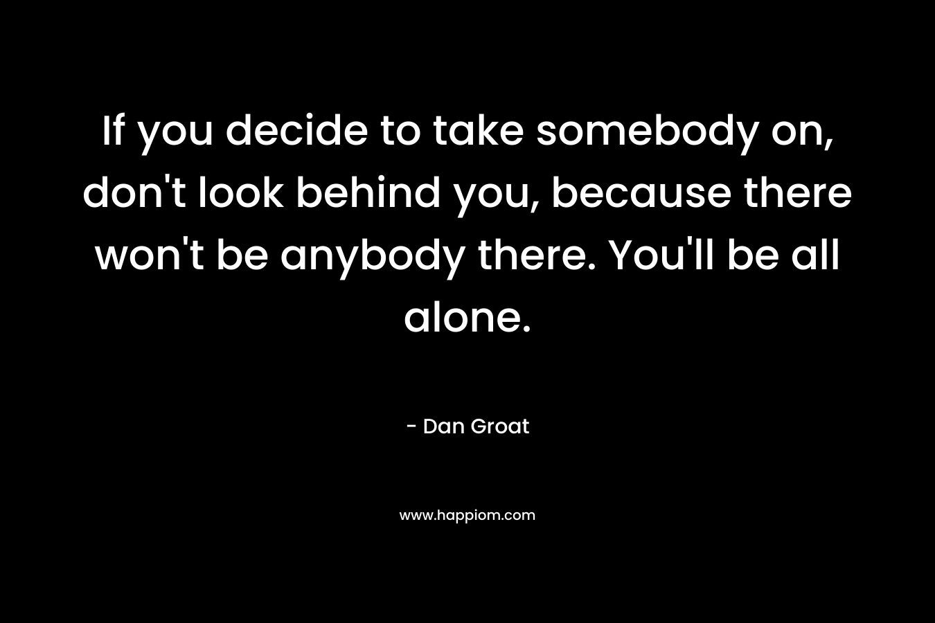If you decide to take somebody on, don't look behind you, because there won't be anybody there. You'll be all alone.