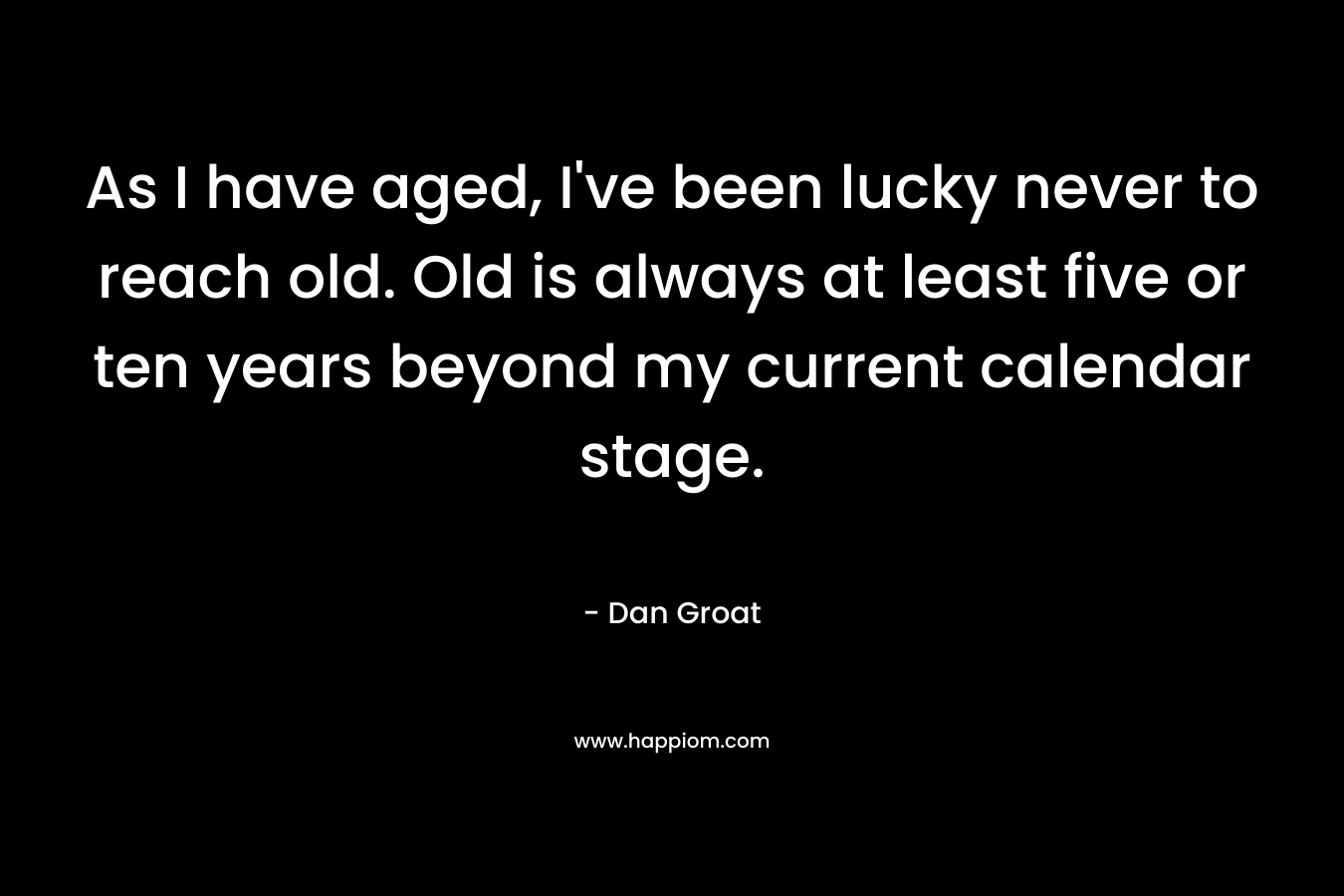 As I have aged, I’ve been lucky never to reach old. Old is always at least five or ten years beyond my current calendar stage. – Dan Groat