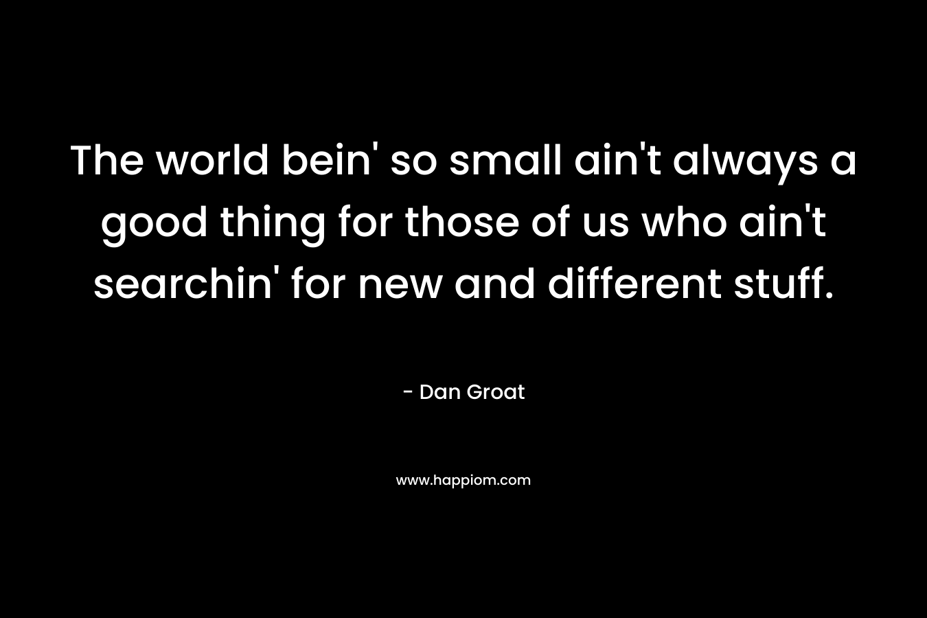The world bein' so small ain't always a good thing for those of us who ain't searchin' for new and different stuff.