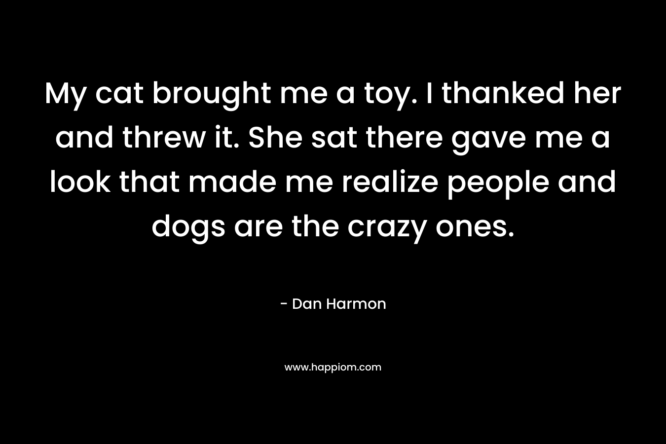 My cat brought me a toy. I thanked her and threw it. She sat there gave me a look that made me realize people and dogs are the crazy ones. – Dan  Harmon