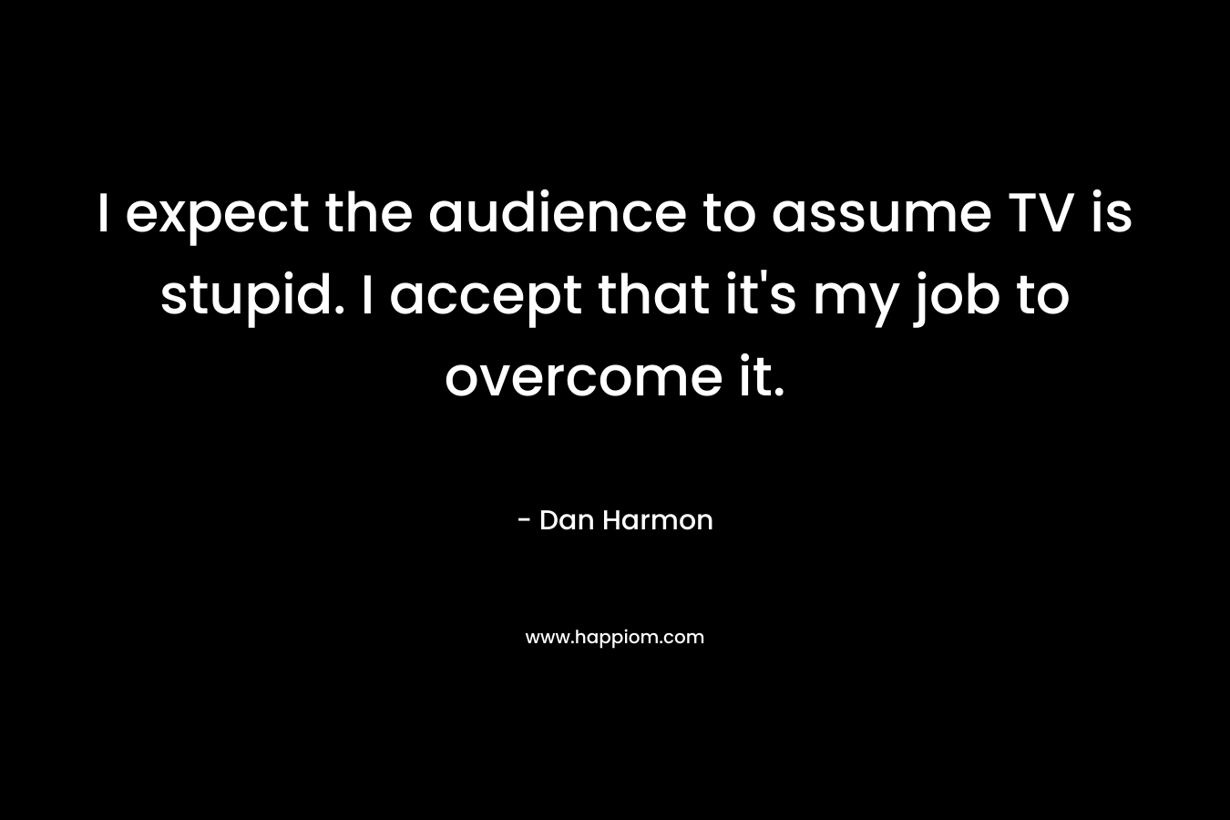 I expect the audience to assume TV is stupid. I accept that it’s my job to overcome it. – Dan  Harmon