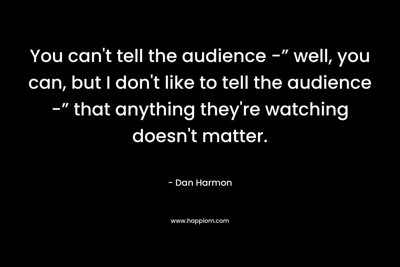 You can’t tell the audience -” well, you can, but I don’t like to tell the audience -” that anything they’re watching doesn’t matter. – Dan  Harmon