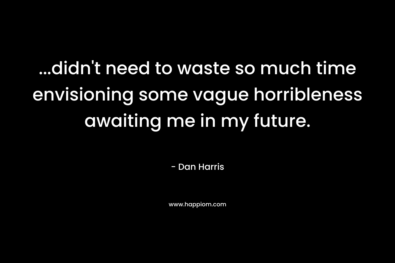 …didn’t need to waste so much time envisioning some vague horribleness awaiting me in my future. – Dan Harris
