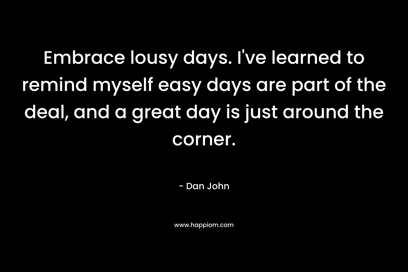 Embrace lousy days. I've learned to remind myself easy days are part of the deal, and a great day is just around the corner.