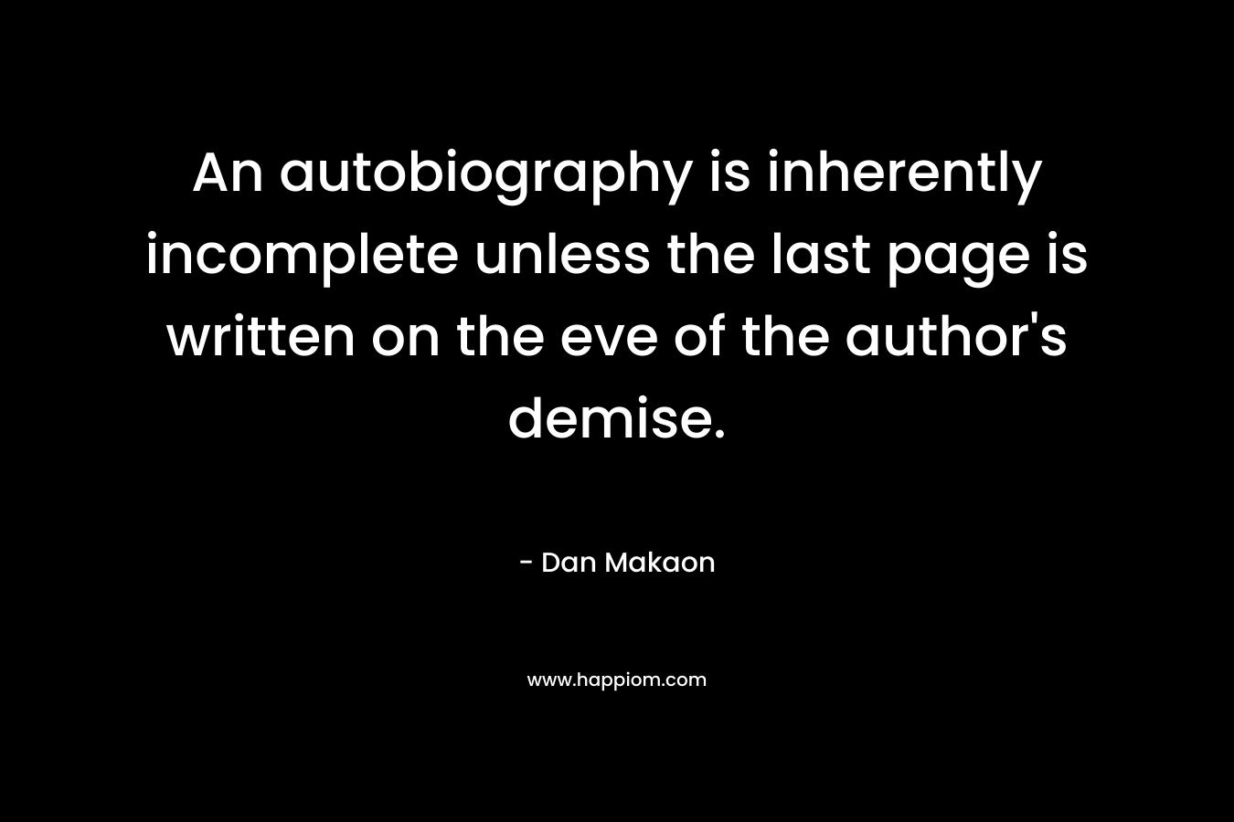 An autobiography is inherently incomplete unless the last page is written on the eve of the author’s demise. – Dan Makaon