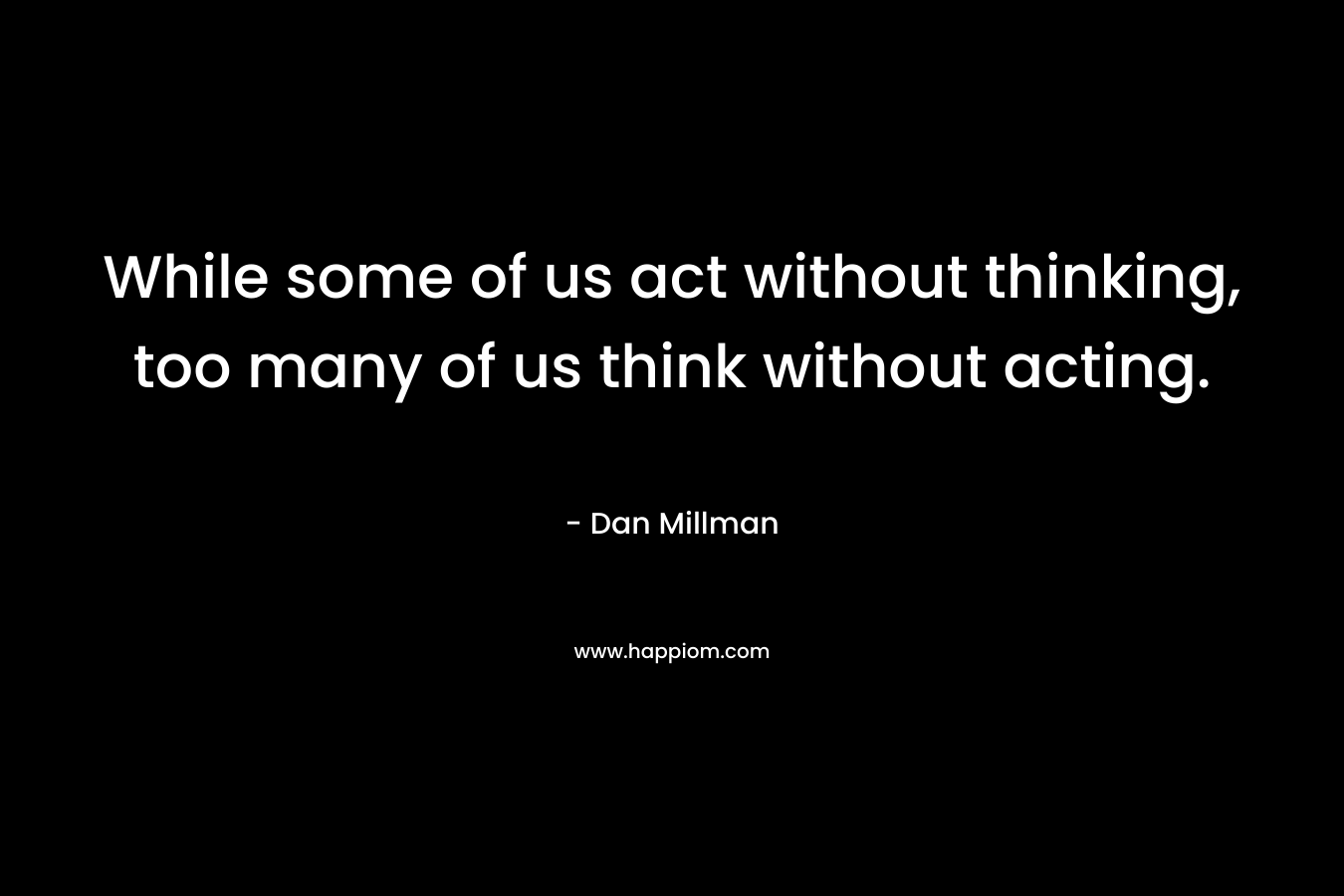 While some of us act without thinking, too many of us think without acting. – Dan Millman
