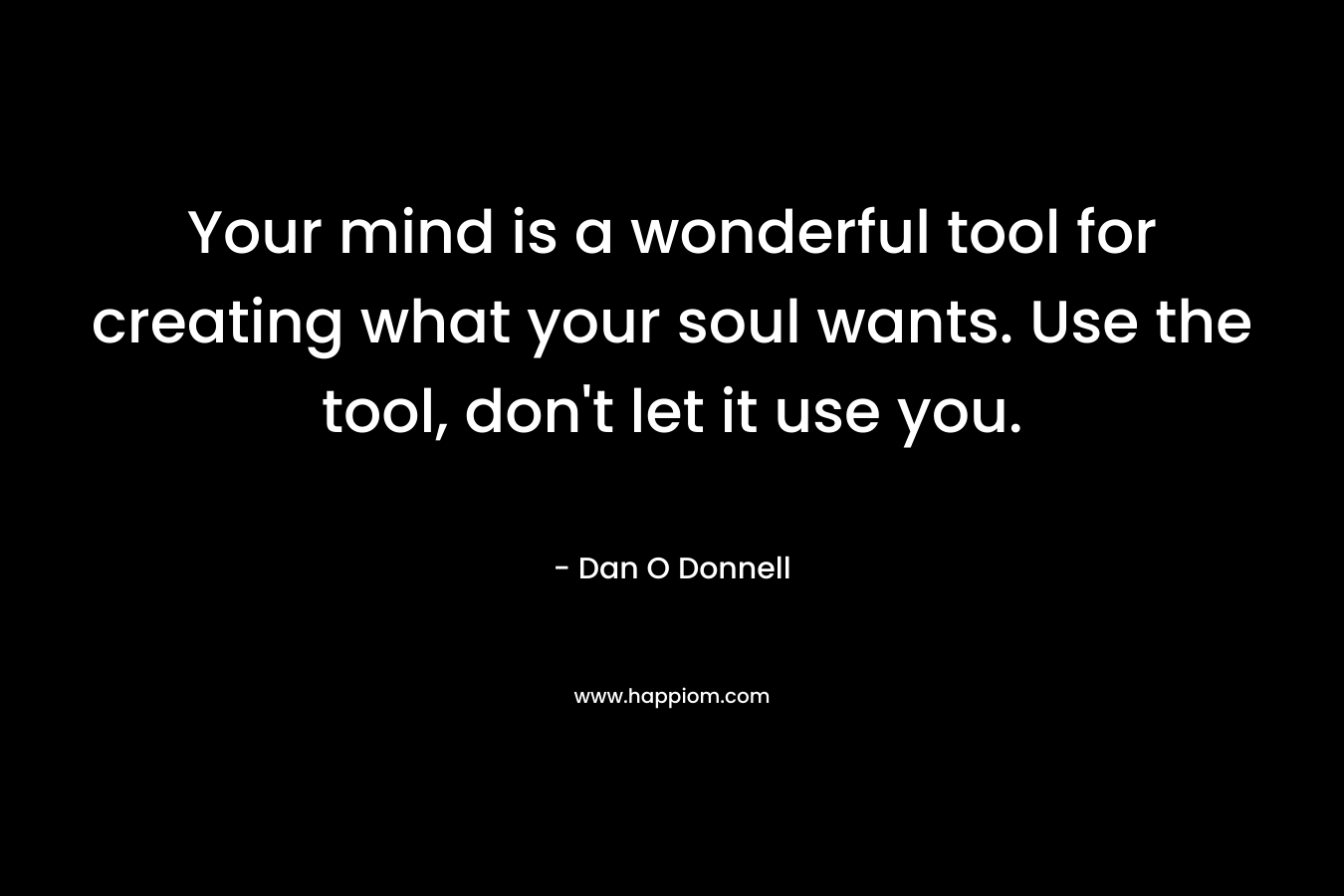 Your mind is a wonderful tool for creating what your soul wants. Use the tool, don’t let it use you. – Dan O Donnell