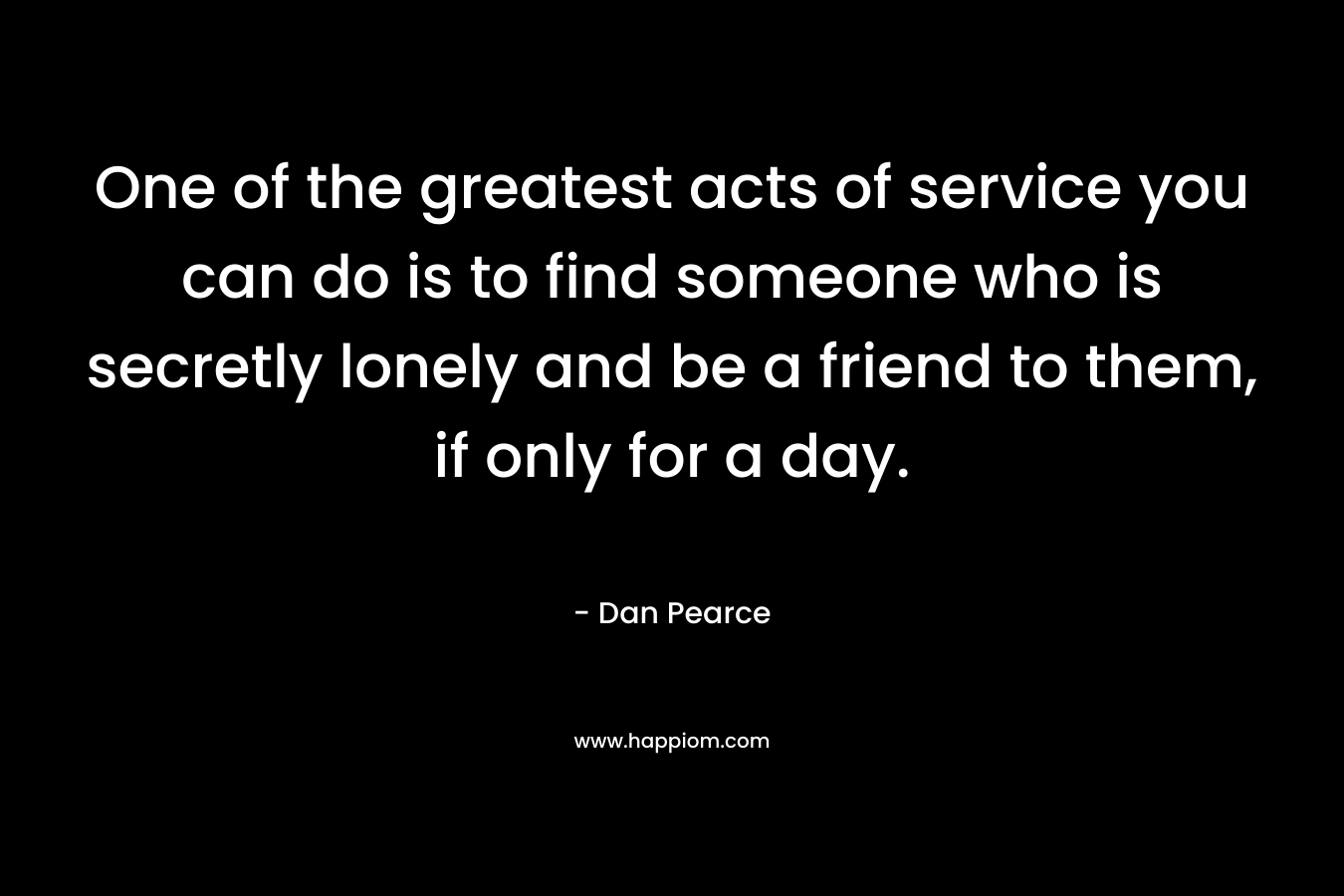 One of the greatest acts of service you can do is to find someone who is secretly lonely and be a friend to them, if only for a day.