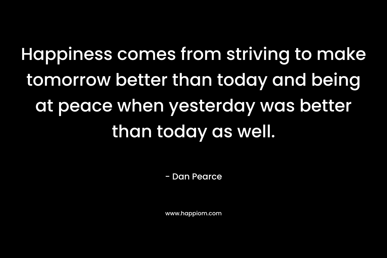 Happiness comes from striving to make tomorrow better than today and being at peace when yesterday was better than today as well. – Dan Pearce