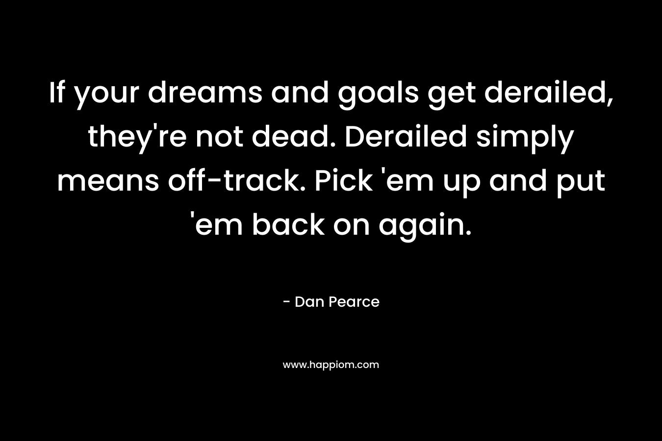 If your dreams and goals get derailed, they’re not dead. Derailed simply means off-track. Pick ’em up and put ’em back on again. – Dan Pearce