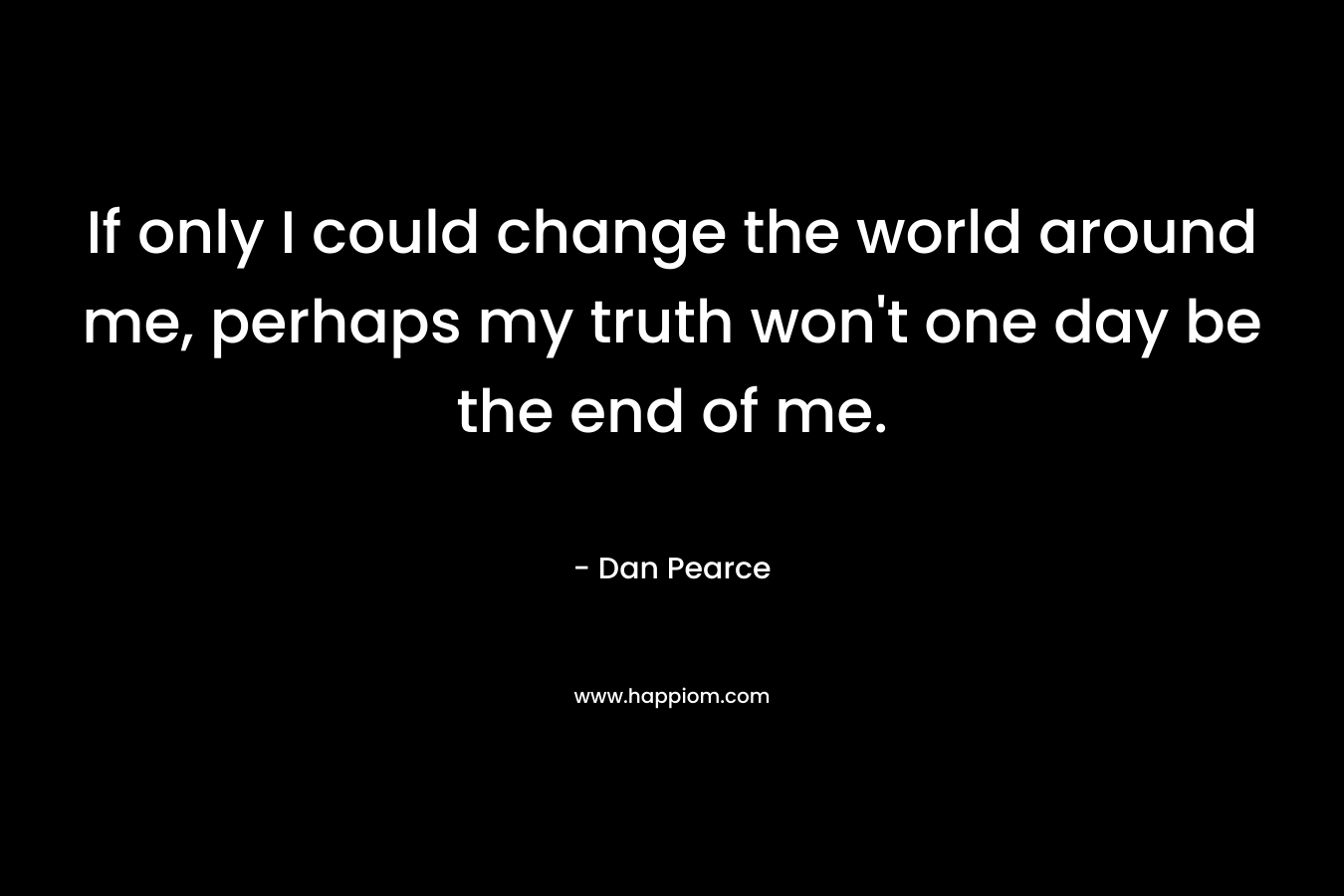 If only I could change the world around me, perhaps my truth won’t one day be the end of me. – Dan Pearce