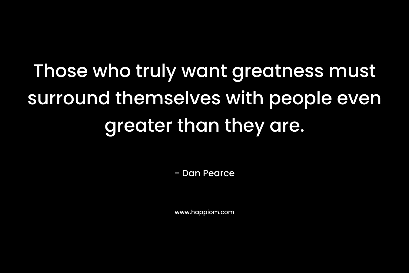 Those who truly want greatness must surround themselves with people even greater than they are. – Dan Pearce