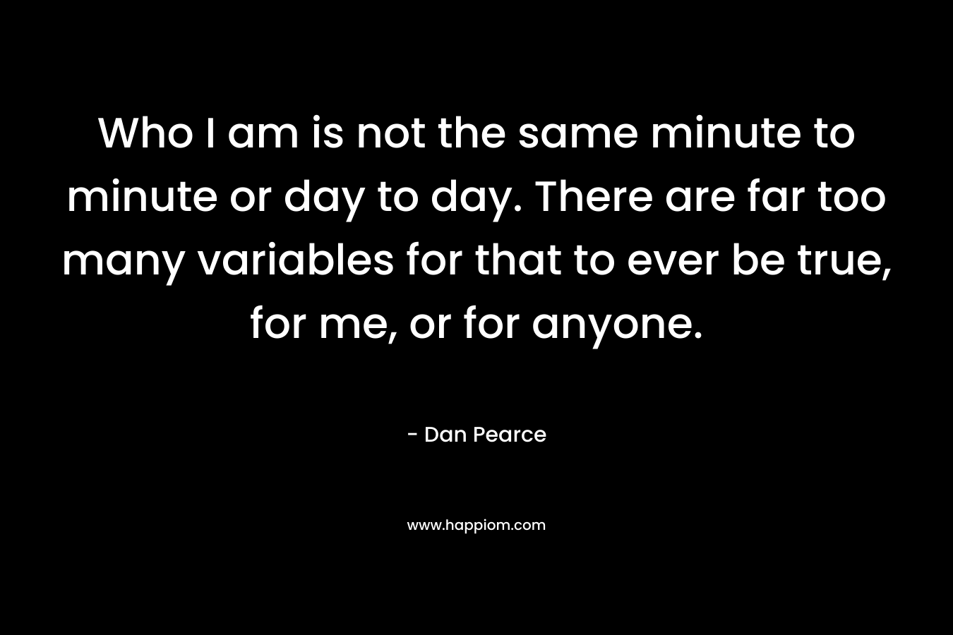 Who I am is not the same minute to minute or day to day. There are far too many variables for that to ever be true, for me, or for anyone.