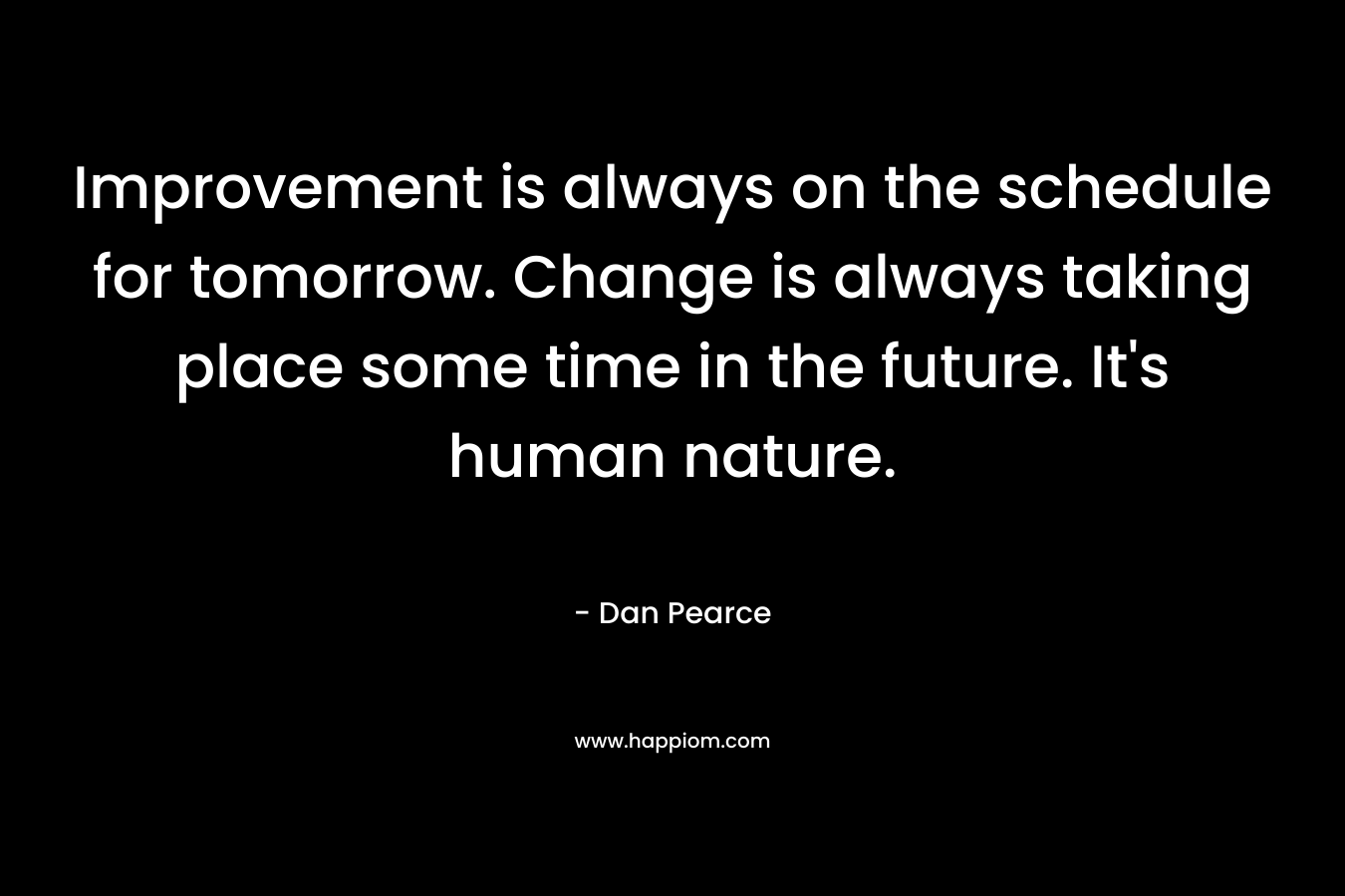 Improvement is always on the schedule for tomorrow. Change is always taking place some time in the future. It’s human nature. – Dan Pearce