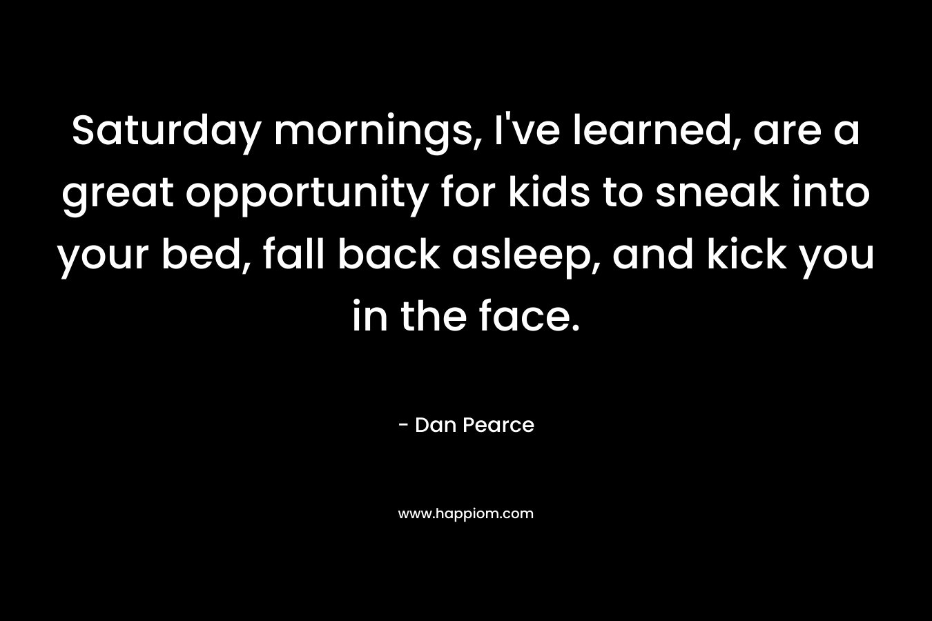 Saturday mornings, I’ve learned, are a great opportunity for kids to sneak into your bed, fall back asleep, and kick you in the face. – Dan Pearce
