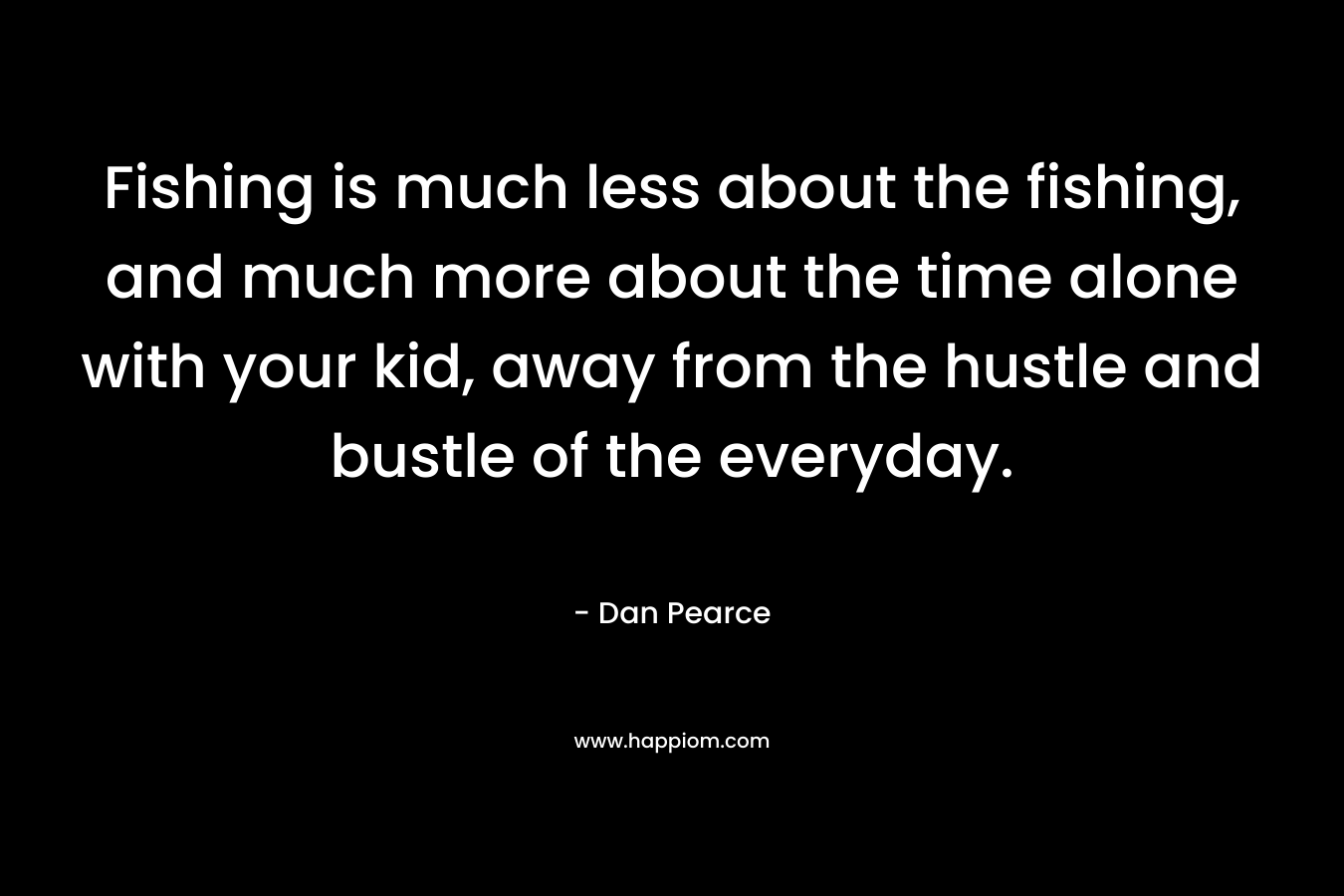 Fishing is much less about the fishing, and much more about the time alone with your kid, away from the hustle and bustle of the everyday. – Dan Pearce