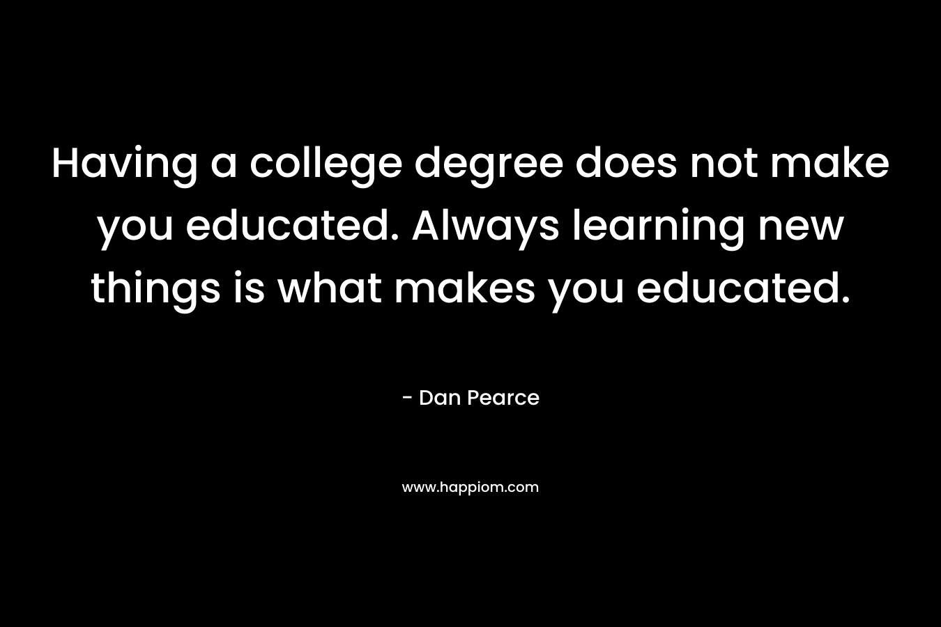 Having a college degree does not make you educated. Always learning new things is what makes you educated. – Dan Pearce