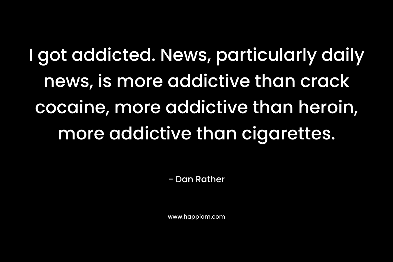 I got addicted. News, particularly daily news, is more addictive than crack cocaine, more addictive than heroin, more addictive than cigarettes.  – Dan Rather