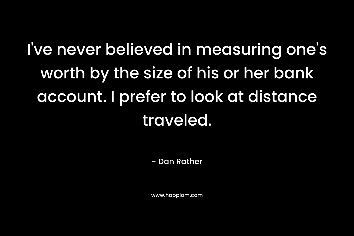 I’ve never believed in measuring one’s worth by the size of his or her bank account. I prefer to look at distance traveled. – Dan Rather
