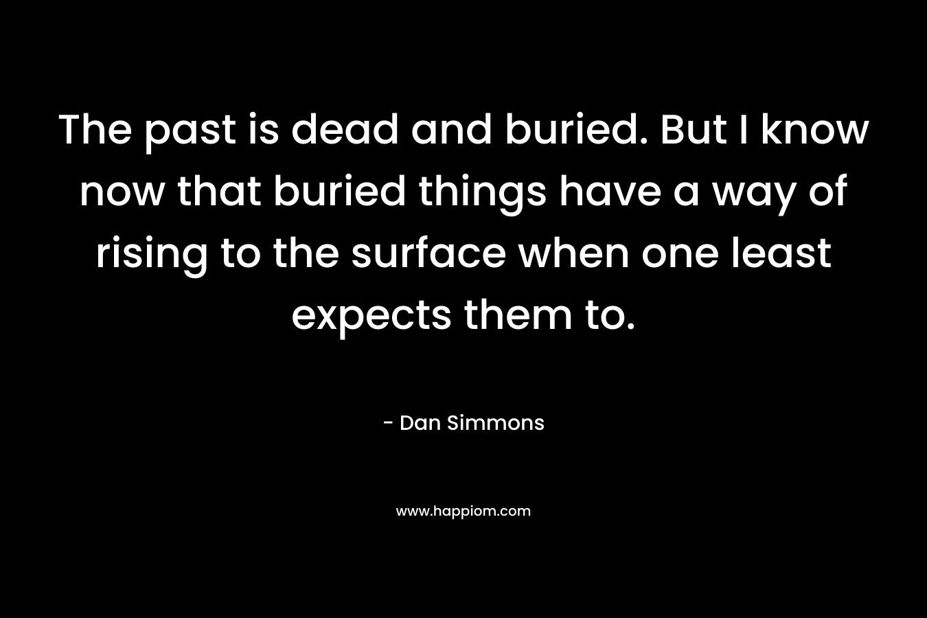 The past is dead and buried. But I know now that buried things have a way of rising to the surface when one least expects them to. – Dan Simmons