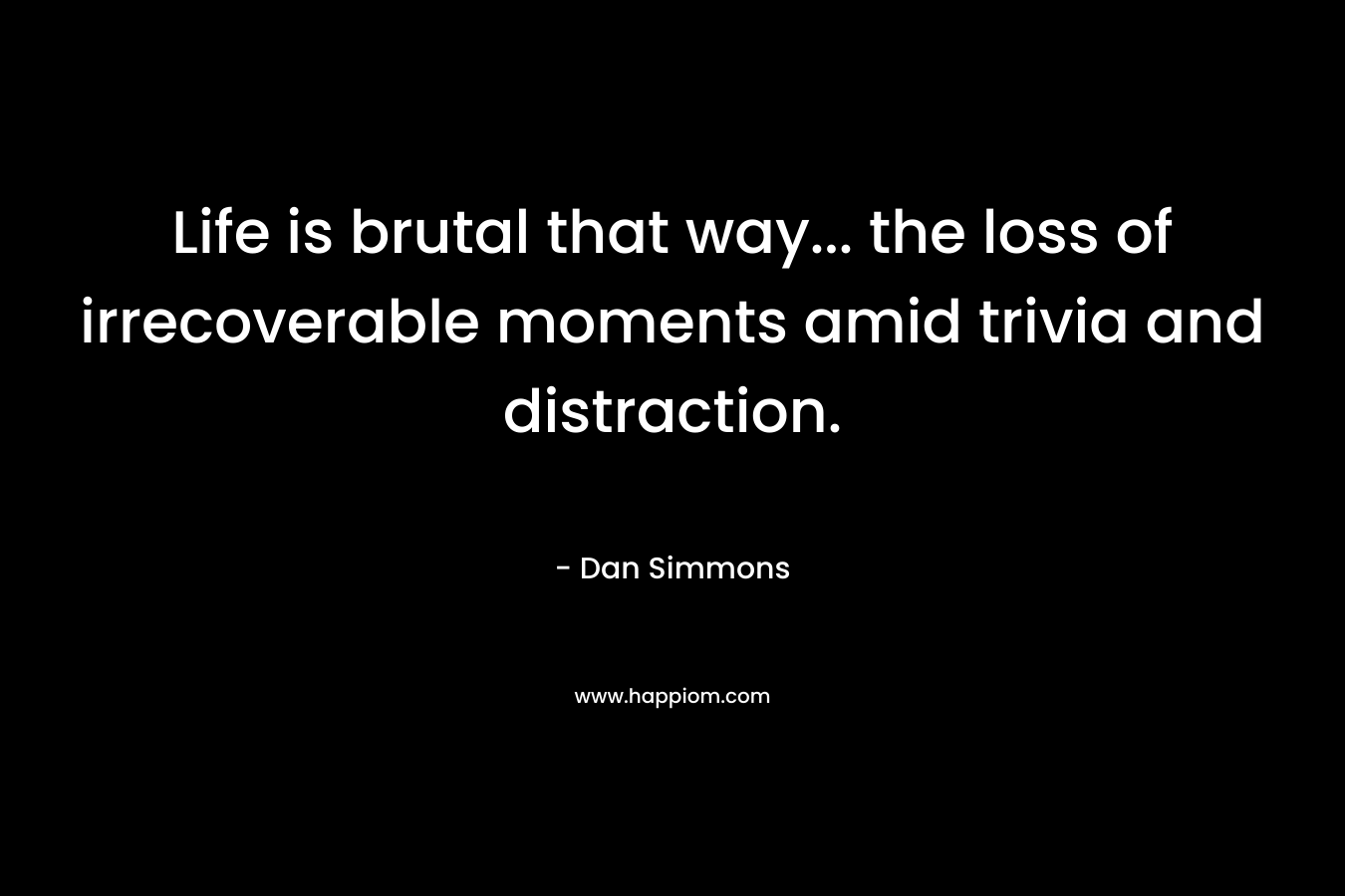 Life is brutal that way… the loss of irrecoverable moments amid trivia and distraction. – Dan Simmons