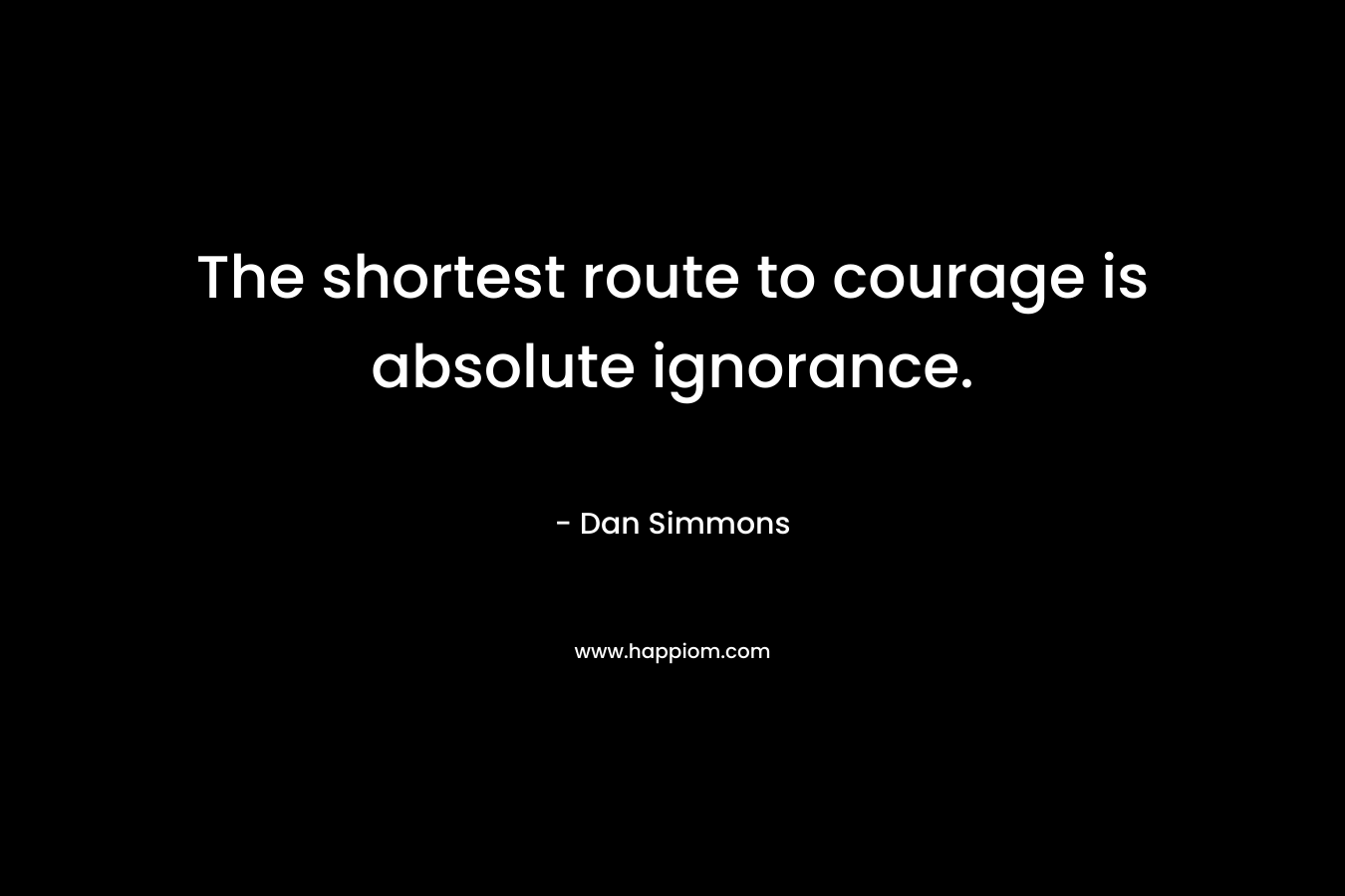 The shortest route to courage is absolute ignorance. – Dan Simmons