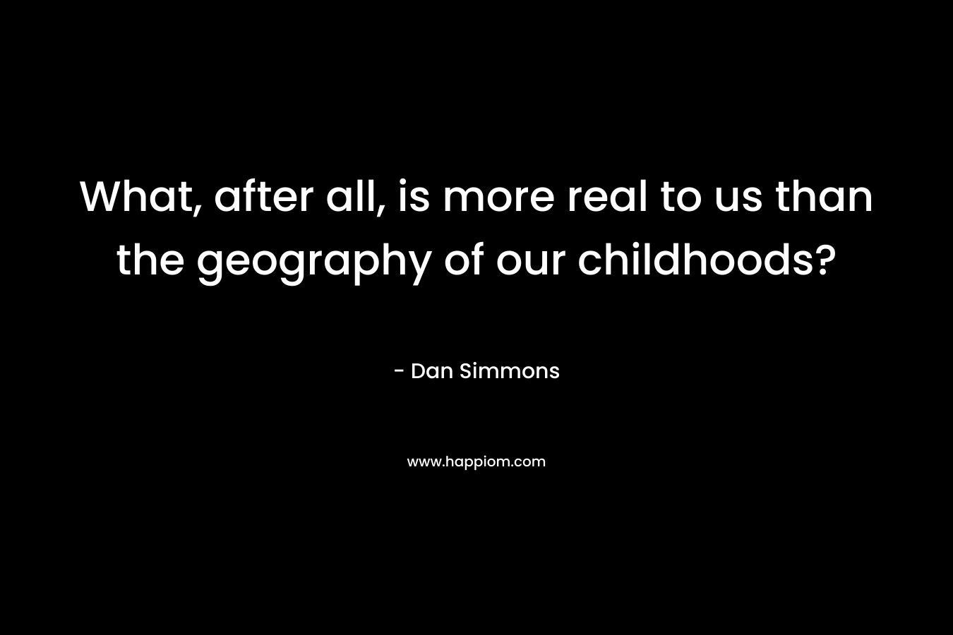 What, after all, is more real to us than the geography of our childhoods?