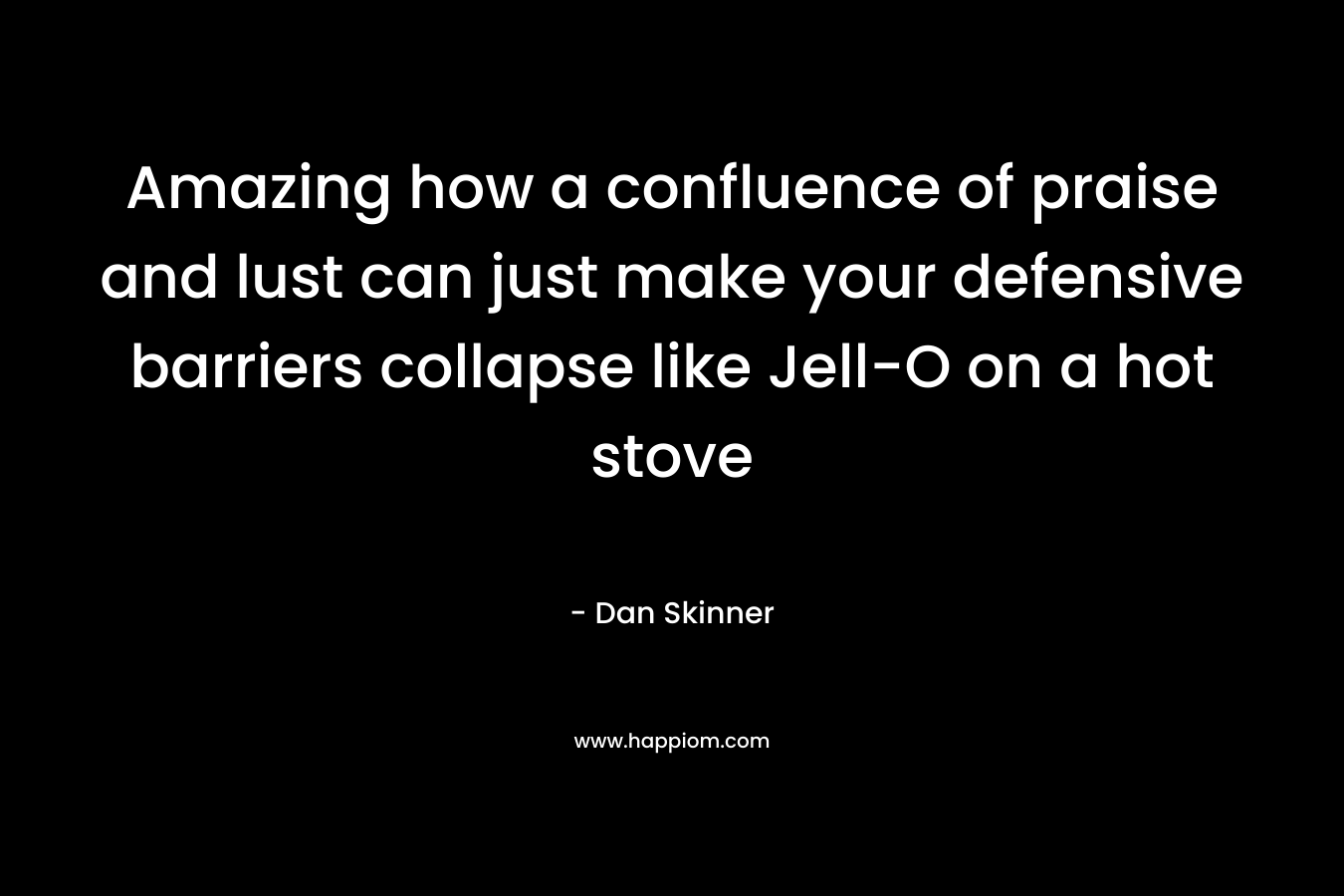 Amazing how a confluence of praise and lust can just make your defensive barriers collapse like Jell-O on a hot stove – Dan Skinner