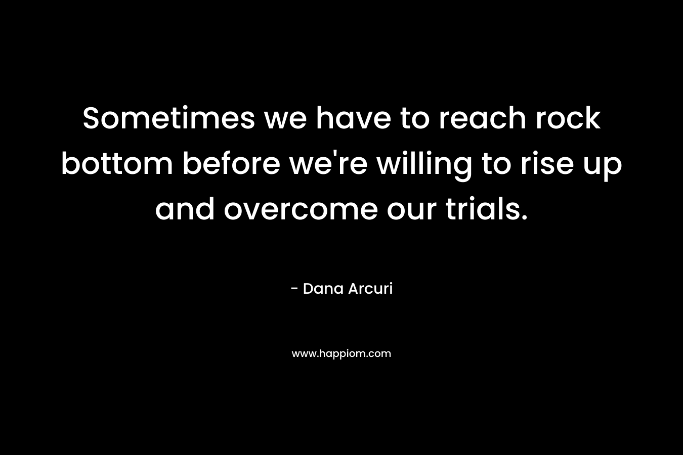 Sometimes we have to reach rock bottom before we’re willing to rise up and overcome our trials. – Dana Arcuri